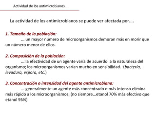 La actividad de los antimicrobianos se puede ver afectada por....
1. Tamaño de la población:
... un mayor número de microorganismos demoran más en morir que
un número menor de ellos.
2. Composición de la población:
... la efectividad de un agente varía de acuerdo a la naturaleza del
organismo; los microorganismos varían mucho en sensibilidad. (bacteria,
levadura, espora, etc.)
3. Concentración o intensidad del agente antimicrobiano:
... generalmente un agente más concentrado o más intenso elimina
más rápido a los microorganismos. (no siempre...etanol 70% más efectivo que
etanol 95%)
Actividad de los antimicrobianos…
 