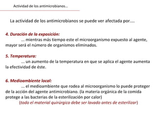6. Medioambiente local:
... el medioambiente que rodea al microorganismo lo puede proteger
de la acción del agente antimicrobiano. (la materia orgánica de la comida
protege a las bacterias de la esterilización por calor)
(todo el material quirúrgico debe ser lavado antes de esterilizar)
4. Duración de la exposición:
... mientras más tiempo este el microorganismo expuesto al agente,
mayor será el número de organismos eliminados.
5. Temperatura:
... un aumento de la temperatura en que se aplica el agente aumenta
la efectividad de éste.
La actividad de los antimicrobianos se puede ver afectada por....
Actividad de los antimicrobianos…
 