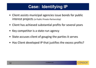 Case: Identifying IP
• Client assists municipal agencies issue bonds for public
  interest projects (a Public Private Partnership)
• Client has achieved substantial profits for several years
• Key competitor is a state-run agency
• State accuses client of gouging the parties it serves
• Has Client developed IP that justifies the excess profits?




                             © CONSOR 2011
12
 