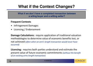 What if the Context Changes?
        What if we don’t have a completed transaction between
                  a wiling buyer and a willing seller?

 Frequent Contexts
 • Infringement Damages
 • Licensing / Endorsement

 Damage Calculations: require application of traditional valuation
 methodologies to determine value of economic benefits lost, or
 not achieved (often when an arm’s length transaction would never have
 occurred)

 Licensing: requires both parties understand and estimate the
 present value of future economic commitments (without the benefit
 of an existing arms-length transaction)

                                      © CONSOR 2011
18
 