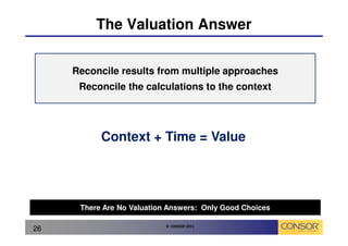 The Valuation Answer


     Reconcile results from multiple approaches
      Reconcile the calculations to the context




           Context + Time = Value




      There Are No Valuation Answers: Only Good Choices

                            © CONSOR 2011
26
 