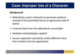 Case: Improper Use of a Character
    Background
    • Defendants used a character to promote products
      outside of the permitted terms of agreement with IP
      owner
    • Financial data from the defendants unavailable
    • Multiple methodologies applied
    • Income approach calculation yields different value
      than market and cost approaches


                             © CONSOR 2011
9
 