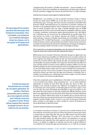 complaisamment des fraudes à l’échelle internationale – jusqu’au football et aux
paris "pourris".Il faut donc sensibiliser les interlocuteurs,les encourager à effectuer
les bons contrôles, à engager des mesures de prévention face à ce type d’attaques.
Comment est-on reconnu comme expert en matière de fraude ?
Parallèlement à ces activités, j’ai créé la première formation fraude à l’institut
Français de l’audit interne (IFACI) qui ait été faite en France et surtout, je suis
administrateur pour notre pays des Fraud examiners. L’Association of Certified Fraud
Examiners (ACFE, www.acfe-france.fr) est aujourd’hui la première institution de
formation et de professionnalisation dans le domaine de la lutte contre la fraude
dans le monde. Comptant dans ses rangs à l’échelle planétaire plus de 55 000
professionnels de la lutte contre la fraude (experts-comptables, auditeurs, juristes
et avocats, consultants, universitaires, agents gouvernementaux, etc.), elle délivre
une certification qui est reconnue par les professionnels du monde entier. Pour
bien préciser les choses à vos lecteurs, ajoutons que l’ACFE est d’ailleurs la
seule institution reconnue à l’échelle internationale qui soit habilitée à délivrer la
certification CFE - Certified Fraud Examiner - aux professionnels de la lutte contre la
fraude.Ils doivent montrer qu’ils possèdent une parfaite maîtrise de leur savoir-faire
en matière de mécanismes des transactions frauduleuses,techniques d’investigation,
éléments juridiques relatifs à la fraude, et enfin criminologie et éthique.
On en revient donc à une approche géopolitique, avec des aspects très concrets. En effet,
ce type de mission dans certaines zones doit comporter des risques ?
Effectivement.J’ai eu l’occasion d’intervenir dans bien des pays où régnait alors une
forte tension.Quand vous travaillez sur le blanchiment et la corruption relevant du
crime organisé, vous devez être prudent. Et agir avec discernement. D’autant que
souvent, les criminels infiltrent des sociétés qui, elles, sont parfaitement légales et
avec lesquelles vous pouvez travailler sans soupçonner de prime abord qu’elles sont
sous contrôle, partiel ou total, du crime organisé. Je prépare d’ailleurs un livre qui
aborde la question de savoir comment agir et surtout se protéger quand on travaille
au sein d’une filiale située en plein cœur d’un pays criminalisé. Or, contrairement à
ce que l’on pourrait croire a priori, ces pays ne sont pas des exceptions. On peut
aujourd’hui estimer que deux tiers des pays sont fortement criminalisés. Pour y
travailler, une entreprise ou un individu peut être amené à payer à tous les niveaux,
car la corruption et la fraude sont généralisées.
Il faut bien comprendre que la mondialisation a fait éclater toutes les barrières et
a mis en présence des entités – États, entreprises, etc. – sur un mode totalement
asymétrique en matière de droit. D’où dans les faits, une "prime au filou", qui
échappe à tout contrôle. La gestion des "offshores" et l’explosion tous azimuts
du numérique sont venues ajouter à l’imbroglio général. Il est donc urgent, à mon
sens, de créer des zones d’honnêteté dans lesquelles ce type de pratiques ne soit
plus toléré.Tout cela constitue un écheveau d’autant plus difficile à dénouer que les
zones sont dépendantes les unes des autres.Ainsi, beaucoup de Russes détenaient
des avoirs à Chypre d’abord parce qu’ils ne se sentaient pas en sécurité chez eux,
étant eux-mêmes sous menace permanente du crime organisé.L’extension du crime
organisé à grande échelle, comme on peut le voir dans certains pays d’Amérique
latine, constitue un réel danger au niveau mondial, en mesure de bouleverser la
donne géopolitique et géoéconomique.
Comment commence le processus de corruption ?
La corruption commence en douceur, si j’ose dire, avec le conflit d’intérêt. Si l’on
veut emporter un marché à tout prix,on va donc tout mettre en œuvre pour l’avoir,
y compris bien sûr payer. Dans bien des cas, il va falloir passer sous les fourches
caudines d’un énigmatique "Monsieur 10 %". Ou encore, on va devoir travailler
avec telle entreprise plutôt que telle autre, même si les prestations ne sont pas
les meilleures avec cependant des coûts supérieurs qu’en vérité rien ne justifie. En
France, si un policier, un magistrat, un douanier est pris dans ce genre d’affaires, il
est condamné. Or, il existe des pays qui fonctionnent sur un mode de corruption
CLES - Les entretiens géopolitiques mensuels du directeur - n° 26 - juin 2013 - www.grenoble-em.com - 2 -
Il existe des pays qui
fonctionnent sur un mode
de corruption généralisé. Et
parfois, il faut bien
reconnaître que la violence
du crime organisé est telle
que l’individu concerné
n’a guère le choix. Et que
refuser expose bien souvent
au danger de mort, de soi-
même ou de ses proches.
On peut aujourd’hui estimer
que deux tiers des pays sont
fortement criminalisés. Pour
y travailler, une entreprise
ou un individu doit payer
à tous les niveaux, car la
corruption et la fraude sont
généralisées.
 