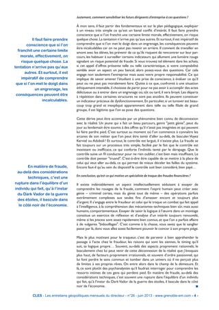 Justement, comment sensibiliser les futurs dirigeants d’entreprise à ces questions ?
À mon sens, il faut partir des fondamentaux et sur le plan pédagogique, expliquer
à un niveau très simple ce qu’est un banal conflit d’intérêt. Il faut faire prendre
conscience que si l’on franchit une certaine limite morale, effectivement, on risque
quelque chose.La tentation n’arrive pas qu’aux autres.Et surtout,il est impératif de
comprendre que si l’on met le doigt dans un engrenage, les conséquences peuvent
être incalculables car on ne peut pas revenir en arrière. Il convient de travailler en
amont avec les élèves, les prévenir de ce qu’ils risquent de rencontrer sur leur par-
cours, les habituer à surveiller certains indicateurs qui allument une lumière rouge
signalant un risque potentiel de fraude. Si vous trouvez tel élément dans les achats,
si cet appel d’offres présente telle ou telle caractéristique, si votre comptabilité
semble avoir un aspect un peu bancal, alors posez-vous des questions. Car cela
engage non seulement l’entreprise mais aussi votre propre responsabilité. Ce qui
implique de savoir amener l’étudiant à une prise de conscience, à évaluer ce qu’il
peut ou ne peut pas moralement faire. Quitte à ce que, confronté à une situation
éthiquement intenable,il choisisse de partir pour ne pas avoir à accomplir des actes
délictueux ou à entrer dans un engrenage où, tôt ou tard, il sera broyé. Les départs
à répétition dans certaines structures ne sont pas anodins. Ils peuvent constituer
un indicateur précieux de dysfonctionnement.En particulier,si un turnover est beau-
coup trop grand et inexpliqué apparemment dans telle ou telle filiale de grand
groupe, il est légitime que l’on se pose des questions.
Cette dérive peut être accentuée par un phénomène bien connu de déconnexion
avec la réalité. Un jeune qui a fait un beau parcours, genre "petit génie", peut du
jour au lendemain être soumis à des offres qu’il n’avait pas imaginées et qui peuvent
lui faire perdre pied. C’est surtout au moment où l’on commence à connaître les
arcanes de son métier que l’on peut être tenté d’aller au-delà, de basculer.Voyez
Kerviel ou Adoboli ! Et surtout, le contrôle est largué, il n’existe plus. La fraude se
fait toujours sur un processus très simple, facilité par le fait que le contrôle est
inexistant ou inefficace, ce qui conforte l’individu tenté par le dérapage. Que le
contrôle suive un fil conducteur pour ne rien oublier, c’est bien mais insuffisant. Le
contrôle doit penser "truand". C’est-à-dire être capable de se mettre à la place de
celui qui veut aller au-delà, ce qui permet de mieux déceler les failles du système.
Encore faut-il qu’au sein du dispositif le contrôle soit bien considéré, bien payé…
En conclusion, qu’est-ce qui motive un spécialiste de traque des fraudes financières ?
Il existe indéniablement un aspect intellectuellement séduisant à essayer de
comprendre les rouages de la fraude, comment l’esprit humain peut créer avec
génie – criminel certes, mais du génie tout de même – des opérations parfois
extrêmement complexes aux seules fins d’amasser encore et toujours plus
d’argent. Il s’engage entre le fraudeur et celui qui le traque un combat qui fait appel
à l’intelligence, à la compréhension des mécanismes techniques bien sûr, mais aussi
humains, comportementaux. Essayer de saisir la logique à l’œuvre dans un montage
constitue un exercice de réflexion et d’analyse d’un intérêt toujours renouvelé,
même si les process sont assez rapidement bien connus, et que l’on a parfois affaire
à de vulgaires "bidouillages". C’est comme à la chasse, vous savez que le sanglier
passe par là,donc vous allez assez facilement pouvoir le coincer à son propre piège.
Mais le plus motivant pour le traqueur, c’est de parvenir à bien appréhender le
passage à l’acte chez le fraudeur, les raisons qui sont les siennes, le timing qu’il
suit, sa logique propre… Souvent, au-delà des aspects proprement rationnels, le
basculement chez lui peut venir de cette déconnexion de la réalité que j’évoquais
plus haut, de facteurs proprement irrationnels, et souvent d’ordre passionnel, qui
lui font perdre le sens commun et tomber dans un univers où il ne perçoit plus
de limites à ses propres rêves. On entre alors dans le champ de la démesure. Et
là, ce sont plutôt des psychanalystes qu’il faudrait interroger pour comprendre les
ressorts intimes de ces gens qui perdent pied. En matière de fraude, au-delà des
considérations techniques, c’est souvent une rupture dans l’équilibre d’un individu
qui fait, qu’à l’instar du DarkVador de la guerre des étoiles, il bascule dans le côté
noir de l’économie. n
CLES - Les entretiens géopolitiques mensuels du directeur - n°26 - juin 2013 - www.grenoble-em.com - 4 -
Il faut faire prendre
conscience que si l’on
franchit une certaine limite
morale, effectivement, on
risque quelque chose. La
tentation n’arrive pas qu’aux
autres. Et surtout, il est
impératif de comprendre
que si l’on met le doigt dans
un engrenage, les
conséquences peuvent être
incalculables.
En matière de fraude,
au-delà des considérations
techniques, c’est une
rupture dans l’équilibre d’un
individu qui fait, qu’à l’instar
du Dark Vador de la guerre
des étoiles, il bascule dans
le côté noir de l’économie.
 