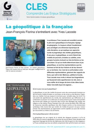 CLES 
Comprendre Les Enjeux Stratégiques 
Note hebdomadaire d’analyse géopolitique 
La géopolitique à la française 
Jean-François Fiorina s'entretient avec Yves Lacoste 
HS38 
Septembre 
2014 
Le professeur Yves Lacoste est considéré comme 
le père de la géopolitique à la française. Agrégé 
de géographie, il a toujours refusé l'académisme 
pour privilégier une dimension dynamique de 
cette discipline, ce qui explique son approche 
lucide et pragmatique des réalités géopolitiques. 
À ses yeux, la géopolitique, ce sont d'abord des 
rivalités de pouvoirs, brutales ou subtiles, entre 
groupes humains évoluant sur des territoires ou les 
convoitant. Ce qui se révèle déterminant dans le jeu 
géopolitique, ce sont les représentations que les 
hommes se font de leur histoire et de leur devenir 
sur un territoire. Car c'est de la confrontation entre 
différentes représentations, générant des rapports de 
force, que naît le réel. Malicieux, pétillant et lucide, 
Yves Lacoste nous invite à refuser tout dogmatisme 
qui fausserait notre appréhension du réel, donc à 
nous méfier de la langue de bois et des idées toutes 
faites ! Une belle leçon de sagesse… 
Jean-François Fiorina et Yves Lacoste : en matière géopolitique, 
l'esprit doit toujours être en éveil pour décrypter intelligemment le 
réel. Un exercice stimulant ! 
Qu'est-ce pour vous que la géopolitique ? 
La géopolitique, ce sont des rivalités de pouvoir entre des communautés humaines sur 
des territoires, rivalités brutales ou courtoises, via des armes ou des élections. Cepen-dant, 
ces rivalités n'ont pas toujours le territoire pour véritable enjeu, loin de là ! Ce 
sont plutôt des appréhensions du monde, des représentations qui s'affrontent ou se 
confrontent. Le pouvoir ne se réduit pas à la seule puissance pure. Il peut aussi prendre 
des formes plus subtiles qui s'incarnent dans la force des idéologies, des utopies, des 
religions ou des mythes. Prenez l'exemple d'une ville comme Jérusalem. Elle n'offre pas 
de ressources naturelles spécifiques mais elle s'impose comme un lieu éminemment 
symbolique. Cela montre bien que nombre de rivalités de pouvoir ont pour moteur 
premier des représentations, qui apparaissent comme capitales aux yeux des hommes 
qui s'accrochent ou rêvent à ces territoires. 
D'où la géopolitique puise-t-elle ses racines ? 
La géopolitique tire ses origines de la volonté des dirigeants prussiens à la fin du 
XIXe siècle de mettre la géographie à la portée de tous les élèves. Cette discipline était 
auparavant l'apanage des princes, des diplomates, des chefs de guerre et des navigateurs. 
La Prusse souhaitait que tous ses enfants comprennent bien qu'ils formaient une nation. 
CLES - Les entretiens géopolitiques mensuels du directeur - HS n°38 - septembre 2014 - www.grenoble-em.com - 1 - 
 