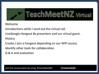 *
Welcome
Introductions while I send out the virtual call.
LiveGoogle Hangout 8x presenters and our virtual guest.
History
Create / join a hangout depending on our WIFI access.
Identify other tools for collaboration
Q & A and evaluation
Join the conversation by using #TeachMeetNZ @vanschaijik
 