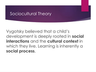 Sociocultural Theory
Vygotsky believed that a child’s
development is deeply rooted in social
interactions and the cultural context in
which they live. Learning is inherently a
social process.
 