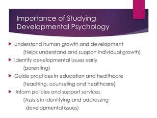 Importance of Studying
Developmental Psychology
 Understand human growth and development
(Helps understand and support individual growth)
 Identify developmental issues early
(parenting)
 Guide practices in education and healthcare
(teaching, counseling and healthcare)
 Inform policies and support services
(Assists in identifying and addressing
developmental issues)
 
