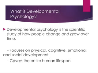 What is Developmental
Psychology?
 Developmental psychology is the scientific
study of how people change and grow over
time.
- Focuses on physical, cognitive, emotional,
and social development.
- Covers the entire human lifespan.
 