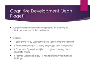 Cognitive Development (Jean
Piaget)
 Cognitive development is the process of learning to
think, reason, and solve problems.
 Stages:
 1. Sensorimotor (0–2): Learning via senses and movement
 2. Preoperational (2–7): Using language and imagination
 3. Concrete Operational (7–11): Logical thinking about
concrete things
 4. Formal Operational (12+): Abstract and hypothetical
thinking
 