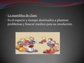 La asamblea de clase:Es el espacio y tiempo destinados a plantear problemas y buscar medios para su resolución.