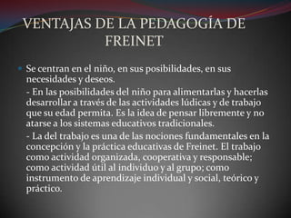 VENTAJAS DE LA PEDAGOGÍA DE FREINETSe centran en el niño, en sus posibilidades, en sus necesidades y deseos.	- En las posibilidades del niño para alimentarlas y hacerlas desarrollar a través de las actividades lúdicas y de trabajo  que su edad permita. Es la idea de pensar libremente y no atarse a los sistemas educativos tradicionales.	- La del trabajo es una de las nociones fundamentales en la concepción y la práctica educativas de Freinet. El trabajo como actividad organizada, cooperativa y responsable; como actividad útil al individuo y al grupo; como instrumento de aprendizaje individual y social, teórico y práctico.