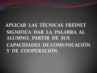 APLICAR  LAS  TÉCNICAS  FREINET 	SIGNIFICA  DAR  LA  PALABRA  AL ALUMNO,  PARTIR  DE  SUS 	CAPACIDADES  DE COMUNICACIÓN Y  DE  COOPERACIÓN.