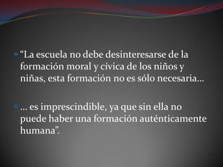“La escuela no debe desinteresarse de la formación moral y cívica de los niños y niñas, esta formación no es sólo necesaria…… es imprescindible, ya que sin ella no puede haber una formación auténticamente humana”.