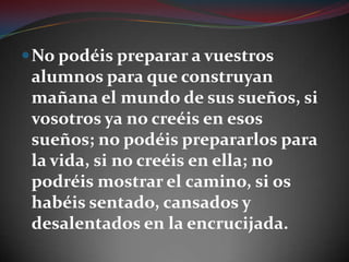 No podéis preparar a vuestros alumnos para que construyan mañana el mundo de sus sueños, si vosotros ya no creéis en esos sueños; no podéis prepararlos para la vida, si no creéis en ella; no podréis mostrar el camino, si os habéis sentado, cansados y desalentados en la encrucijada.