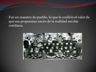 Fue un maestro de pueblo, lo que le confirió el valor de que sus propuestas nacen de la realidad escolar cotidiana.