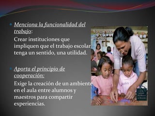 Menciona la funcionalidad del trabajo:	Crear instituciones que impliquen que el trabajo escolar tenga un sentido, una utilidad.Aporta el principio de cooperación:	Exige la creación de un ambiente en el aula entre alumnos y maestros para compartir experiencias.