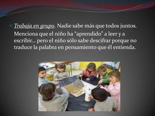 Trabaja en grupo. Nadie sabe más que todos juntos.	Menciona que el niño ha “aprendido” a leer y a escribir… pero el niño sólo sabe descifrar porque no traduce la palabra en pensamiento que él entienda.