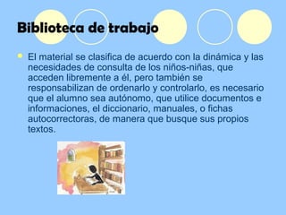 Biblioteca de trabajo
 El material se clasifica de acuerdo con la dinámica y las
necesidades de consulta de los niños-niñas, que
acceden libremente a él, pero también se
responsabilizan de ordenarlo y controlarlo, es necesario
que el alumno sea autónomo, que utilice documentos e
informaciones, el diccionario, manuales, o fichas
autocorrectoras, de manera que busque sus propios
textos.
 