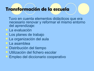 Transformación de la escuela
Tuvo en cuenta elementos didácticos que era
necesario renovar y reformar el mismo entorno
del aprendizaje:
 La evaluación
 Los planes de trabajo
 La organización del aula
 La asamblea
 Distribución del tiempo
 Utilización del fichero escolar
 Empleo del diccionario cooperativo
 
