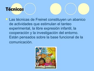 Técnicas
 Las técnicas de Freinet constituyen un abanico
de actividades que estimulan el tanteo
experimental, la libre expresión infantil, la
cooperación y la investigación del entorno.
Están pensados sobre la base funcional de la
comunicación.
 