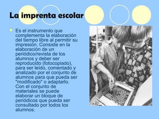 La imprenta escolar
 Es el instrumento que
complementa la elaboración
del tiempo libre al permitir su
impresión. Consiste en la
elaboración de un
periódico/revista de los
alumnos y deber ser
reproducido (fotocopiado),
para ser leído, comentado y
analizado por el conjunto de
alumnos para que pueda ser
"modificado" o adaptarlo.
Con el conjunto de
materiales se puede
elaborar un bloque de
periódicos que pueda ser
consultado por todos los
alumnos.
 