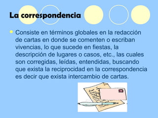 La correspondencia
 Consiste en términos globales en la redacción
de cartas en donde se comenten o escriban
vivencias, lo que sucede en fiestas, la
descripción de lugares o casos, etc., las cuales
son corregidas, leídas, entendidas, buscando
que exista la reciprocidad en la correspondencia
es decir que exista intercambio de cartas.
 