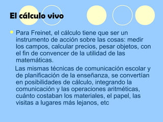 El cálculo vivo
 Para Freinet, el cálculo tiene que ser un
instrumento de acción sobre las cosas: medir
los campos, calcular precios, pesar objetos, con
el fin de convencer de la utilidad de las
matemáticas.
Las mismas técnicas de comunicación escolar y
de planificación de la enseñanza, se convertían
en posibilidades de cálculo, integrando la
comunicación y las operaciones aritméticas,
cuánto costaban los materiales, el papel, las
visitas a lugares más lejanos, etc
 