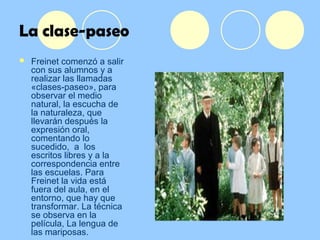 La clase-paseo
 Freinet comenzó a salir
con sus alumnos y a
realizar las llamadas
«clases-paseo», para
observar el medio
natural, la escucha de
la naturaleza, que
llevarán después la
expresión oral,
comentando lo
sucedido, a los
escritos libres y a la
correspondencia entre
las escuelas. Para
Freinet la vida está
fuera del aula, en el
entorno, que hay que
transformar. La técnica
se observa en la
película, La lengua de
las mariposas.
 
