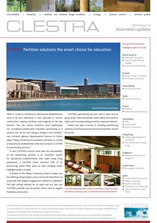 When it comes to architecture, educational establishments
tend to be very traditional in their approach to interior
construction, seeking sturdiness and longevity as the key
features. ”For this reason, architects have traditionally
not considered prefabricated monobloc partitioning as a
solution, but we are now seeing a change in this mindset,”
says Fernando Iglesias, Representative Director of Clestra
Japan.“Rikkyo University, for example, is the latest in a string
of educational establishments that have turned to CLESTRA
for partitioning solutions.”
In fact, CLESTRA’s records show that the relocatability
of the partitioning systems is an important benefit
for educational establishments. One major Hong Kong
polytechnic, a CLESTRA client, relocated 50% of its
partitioning within three years to meet changing needs.
Highlight projects include:
A feature of the Rikkyo University project in Japan was
the differing ceiling heights across nine to-be-fitted floors of
Lloyd Hall, with heights ranging from 1650mm to 4650mm.
The high ceilings allowed for an open and airy feel, and
CLESTRA’s pleinAIR was the perfect choice with its elegant
frameless construction.
relocatability n flexibility n aesthetic and technical design excellence n ecology n acoustic control n certified quality
CLESTRA News is a periodical update on our latest products, technical developments and awards. If you are new to CLESTRA, we’re happy to tell
you that CLESTRA is a world leader when it comes to partitioning systems, with close to 100 years experience in the design, manufacture and
installation of relocatable office wall systems and glass office fronts.
Our products are known for their excellence in aesthetic and technical design, flexibility, performance and environmental sustainability.
If this news is not relevant and you no longer wish to receive our updates, please accept our apologies and email us at infocom@clestra.com.
Asianewsupdate
2013 Issue 13
KAUST University, Saudi Arabia
CLESTRA’s partitions allow visitors to the Rikkyo University Lloyd
Hall library to enjoy a quiet, comfortable working environment
Educational installation
highlight projects include:
North America
■■ New York University
■■ Weill Cornell Medical
College
■■ University of Rochester
Canada
■■ Simon Fraser University
■■ McMaster University
Great Britain
■■ University of York
Spain
■■ Loyola University
France
■■ INSEAD
■■ University of Strasbourg
Switzerland
■■ IMD
■■ Saudi Arabia
■■ KAUST University
Hong Kong
■■ Hong Kong Polytechnic
University
■■ The University of Hong
Kong
Singapore
■■ National University of
Singapore
South Korea
■■ Kwungwon University
Japan
■■ Osaka Dental University
■■ Rikkyo University
■■ Taisho University
■■ Musashino Art University
■■ Tokyo University Sapia
Tower
CLESTRA’s partitioning was also used in areas such as
group study rooms and private rooms where the product’s
high level of soundproofing proved an important feature.
Clestra has been involved in installing partitioning
systems at several renowned educational facilities around
the world.
WORLD: Partition solutions the smart choice for education
 
