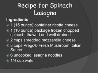 Recipe for Spinach
          Lasagna
Ingredients
 1 (15 ounce) container ricotta cheese
 1 (10 ounce) package frozen chopped
  spinach, thawed and well drained
 2 cups shredded mozzarella cheese
 3 cups Prego® Fresh Mushroom Italian
  Sauce
 6 uncooked lasagna noodles
 1/4 cup water
 
