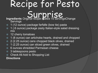 Recipe for Pesto
       Surprise
Ingredients Original recipe makes 10 servingsChange
   Servings
 1 (12 ounce) package farfalle (bow tie) pasta
 1 (.6 ounce) package zesty Italian-style salad dressing
   mix
 12 cherry tomatoes
 1 (8 ounce) can artichoke hearts, drained and chopped
 2 (2.25 ounce) cans chopped black olives, drained
 1 (2.25 ounce) can sliced green olives, drained
 6 ounces shredded Parmesan cheese
 3 tablespoons pesto
 Check All Add to Shopping List
Directions
 