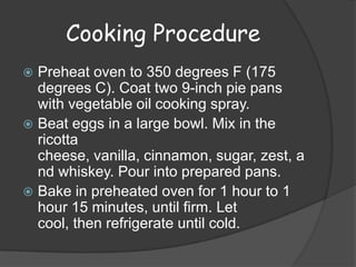 Cooking Procedure
 Preheat oven to 350 degrees F (175
  degrees C). Coat two 9-inch pie pans
  with vegetable oil cooking spray.
 Beat eggs in a large bowl. Mix in the
  ricotta
  cheese, vanilla, cinnamon, sugar, zest, a
  nd whiskey. Pour into prepared pans.
 Bake in preheated oven for 1 hour to 1
  hour 15 minutes, until firm. Let
  cool, then refrigerate until cold.
 