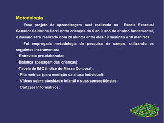 Metodologia Esse projeto de aprendizagem será realizado na  Escola Estadual Senador Saldanha Derzi entre crianças do 6 ao 9 ano do ensino fundamental, o mesmo será realizado com 20 alunos entre eles 10 meninas e 10 meninos. Foi empregada metodologia de pesquisa de campo, utilizando os seguintes instrumentos: ·Entrevista pré-elaborada; ·Balança  (pesagem das crianças); ·Tabela de IMC (Índice de Massa Corporal); · Fita métrica (para medição da altura individual). Vídeos sobre obesidade infantil e suas conseqüências;  Cartazes Informativos; 