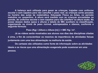 A balança será utilizada para pesar as crianças, trajadas com uniforme escolar e sem sapatos para não camuflar o peso real; as crianças serão pesadas no horário das aulas de matemática, Educação Física ou Artes, no período matutino ou vespertino. A altura será medida com as crianças encostadas na parede, de uniforme escolar e sem sapatos para não interferir na altura exata. Na posse desses dados (peso e altura) a tabela de IMC auxiliará na classificação, organizando os níveis de peso normal, sobrepesados e obesos, conforme a seguinte fórmula:  Peso (Kg) / (Altura x Altura [m] ) = IMC Kg / m². Já os vídeos serão mostrados aos alunos nos dias das disciplinas citadas à cima, a fim de conscientizar os mesmos da importância da atividades físicas juntamente com uma boa alimentação na melhoria da saúde. Os cartazes são utilizados como fonte de informação sobre as atividades ideais e os riscos que uma alimentação exagerada pode ocasionar em uma pessoa. 