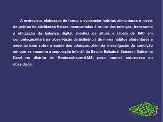 A entrevista, elaborada de forma a evidenciar hábitos alimentares e níveis de prática de atividades físicas incorporados à rotina das crianças, bem como a utilização da balança digital, medida de altura e tabela de IMC em conjunto,auxiliará na observação da influência de maus hábitos alimentares e sedentarismo sobre a saúde das crianças, além da investigação da condição em que se encontra a população infantil da Escola Estadual Senador Saldanha Derzi no distrito de Montese/Itaporã-MS: peso normal, sobrepeso ou obesidade. 