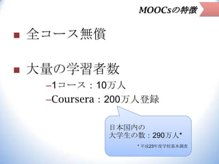 MOOCsの特徴



全コース無償



大量の学習者数
–1コース：10万人
–Coursera：200万人登録
日本国内の
大学生の数：290万人*
* 平成23年度学校基本調査

 