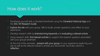 How does it work?
1. Familiarize yourself with a Cleveland landmark using the Cleveland Historical App and
the ASC 101 Research Guide.
2. Explore the site with your group. Talk to locals, answer questions, and reflect on your
experience.
3. Develop research skills by brainstorming keywords and evaluating a relevant article.
4. Using research skills, find relevant articles to support the research question associated
with your group’s landmark.
5. At the end of the semester , present with your group on your experience exploring your
site as well as the relevant research articles you discovered. You’ll also submit a
reflection.
 
