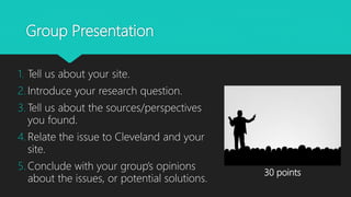 Group Presentation
1. Tell us about your site.
2. Introduce your research question.
3. Tell us about the sources/perspectives
you found.
4. Relate the issue to Cleveland and your
site.
5. Conclude with your group’s opinions
about the issues, or potential solutions.
30 points
 