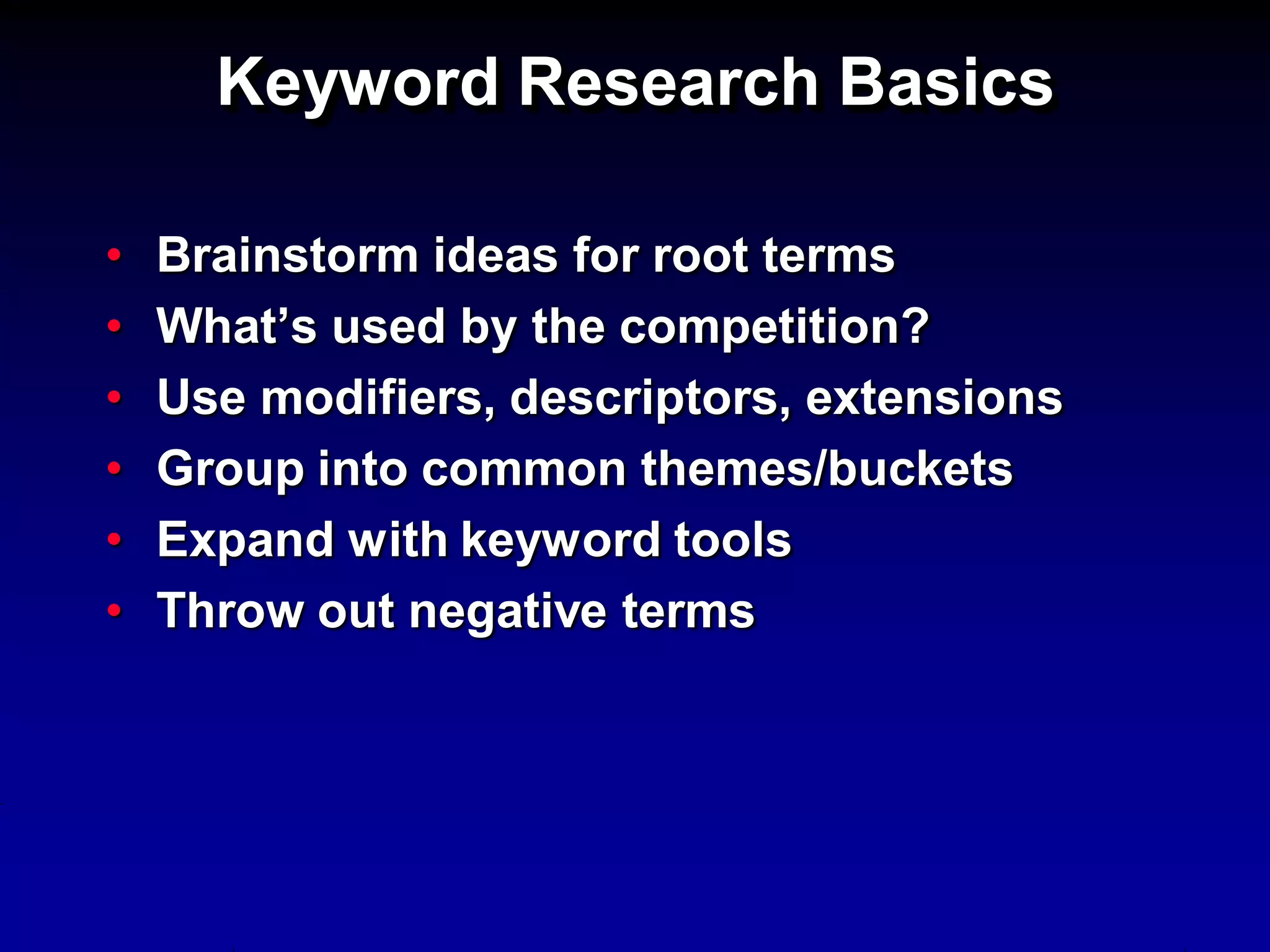 Keyword Research Basics

•   Brainstorm ideas for root terms
•   What’s used by the competition?
•   Use modifiers, descriptors, extensions
•   Group into common themes/buckets
•   Expand with keyword tools
•   Throw out negative terms
 