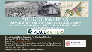 HISTORY MATTERS:
UNDERSTANDING THE ROLE OF POLICY, RACE AND REAL ESTATE
IN TODAY’S GEOGRAPHY OF HEALTH EQUITY AND OPPORTUNITY
IN CUYAHOGA COUNTY
Presentation and Panel Discussion: The City Club of Cleveland
February 18th 2015 – Cleveland, OH
Jason Reece – Reece.35@osu.edu
Director of Research, The Kirwan Institute for the Study of Race & Ethnicity
Lecturer, City & Regional Planning Program, Knowlton School of Architecture
The Ohio State University
In Collaboration with PlaceMatters Cuyahoga County.
 