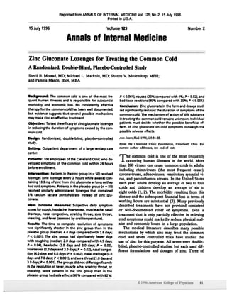 Reprinted from ANNALS OF INTERNAL MEDICINE Vol.125;No.2, 15 July 1996
                                                  Printedin U.S.A.

 15July 1996                                                Votume 125                                         Number 2

                           Annalsof InternalMedicine

Zinc Gluconate Lozengesfor Treating the Common Cold
A Randomized,Double-Blind, Placebo-ControlledStudy
Sherif B. Mossad,MD; Michael L. Macknin, MD; Sharon V. Medendorp, MPH;
and PamelaMason, BSN, MBA



Background: The common cold is one of the most fre-                P < 0.001),nausea(20% compared with 4%; P "" 0.02), and
quent human illnessesand is responsible for substantial            bad-taste reactions (SO%compared with 30%; P < 0.001).
morbidity and economic loss. No consistently effective             Conclusion: Zinc gluconate in the form and dosagestud-
therapy for the common cold has been well documented,              ied significantly reduced the duration of symptomsof the
but evidence suggeststhat several possible mechanisms              common cold. The mechanism of action of this substance
may make zinc an effective treatment.                              in treating the common cold remains unknown. Individual
Objectl".: To test the efficacy of zinc gluconate lozenges         patients must decide whether the possible beneficial ef-
in reducing the duration of symptoms causedby the com-             fects of zinc gluconate on cold symptoms outweigh the
mon cold.                                                          possibleadverseeffects.

Design: Randomized, double-blind, placebo-controlled AM Inlml M«l. 1996;12S:81-88.
study.                                               From the OevelandOinic Foundation,aeveland, Ohio. For
Setting: Outpatientdepartmentof a largetertiary care current author addresses, see end of text.
center.
                                                                   The     common cold is one of the most frequently
Patients: 100 employeesof the Cleveland Clinic who de-
                                                                    .1. occurring human illnesses in the world. More
veloped symptoms of the common cold within 24 hours
                                                                    than 200 viruses can cause common colds in adults,
before enrollment.
                                                                    including rhinoviruses (the most frequent cause),
Intervention:   Patients in the zinc group (n   -   SO) received    coronaviruses,adenoviruses,respiratory syncytial vi-
lozenges (one lozenge every 2 hours while awake) con-               rus, and parainfluenza viruses. In the United States
taining 13.3mg of zinc from zinc gluconate as long asthey           each year, adults develop an averageof two to four
had cold symptoms. Patients in the placebo group (n        - SO)   colds and children develop an average of six to
received similarly administered lozenges that contained            eight colds (1, 2). The morbidity resulting from this
5% calcium lactate penta hydrate instead of zinc glu-
                                                                   diseaseand the subsequentfinancial loss in terms of
conate.
                                                                   working hours are substantial (3). Many previously
M.in Outcome MHsures: Subjective daily symptom                     described treatments have not provided consistent
scores cough, headache,hoarseness,
      for                              muscleache,nasal            or well-documented relief of symptoms. Even a
drainage, nasal congestion, scratchy throat. sore throat,          treatment that is only partially effective in relieving
sneezing,and fever (assessed oral temperature).
                             by                                    cold symptomscould markedly reduce physical mal-
Results: The time to complete resolution of symptoms               aise and economic lossesin a large population.
was significantly shorter in the zinc group than in the               The medical literature describes many possible
placebo group (median, 4.4 days compared with 7.6 days;            mechanismsby which zinc may treat the common
P < 0.001). The zinc group had significantly fewer days            cold, and seven controlled trials have studied the
with coughing (median, 2.0 days compared with 4.5 days;            use of zinc for this purpose. All sevenwere double-
P = 0.04), headache (2.0 days and 3.0 days; P = 0.02),
                                                                   blind, placebo-controlled studies, but each used dif-
hoarseness daysand 3.0 days; P = 0.02), nasal conges-
            (2.0                                                   ferent formulations and dosagesof zinc. Three of
tion (4.0 daysand 6.0 days;P = 0.002), nasal drainage (4.0
daysand 7.0 days;P < 0.001),and sore throat (1.0 day and
3.0 days;P < 0.001).The groups did not differ significantly
in the resolution of fever, muscleache, scratchythroat, or
sneezing. More patients in the zinc group than In the
placebo group had side effects (90% compared with 62%;
 