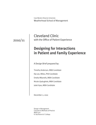 Case Western Reserve University
          Weatherhead School of Management




          Cleveland Clinic
2010/11   with the Office of Patient Experience


          Designing for Interactions
          in Patient and Family Experience

          A Design Brief prepared by:

          Timothy Anderson, MBA Candidate

          Kip Lee, MDes, PhD Candidate

          Emeka Mbanefo, MBA Candidate

          Nicole Ujadughele, MBA Candidate
          Jalak Vyas, MBA Candidate




          December 2, 2010




          Design in Management
          Concepts & Methods of Practice
          MIDS 420
          R. Buchanan & F. Collopy
 