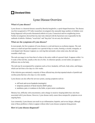 Lyme Disease Overview
What is Lyme disease?
Lyme disease is a bacterial disease caused by Borrelia burgdorferi, a spiral-shaped bacterium. The disease
was first recognized in 1975 after researchers investigated why unusually large numbers of children were
being diagnosed with juvenile rheumatoid arthritis in Lyme, Connecticut and two neighboring towns.
Further investigations showed that tiny deer ticks infected with the bacterium were responsible for the
outbreak of arthritis. Ordinary "wood ticks" and "dog ticks" do not carry the infection.
What are the symptoms of Lyme disease?
In most people, the first symptom of Lyme disease is a red rash known as erythema migrans. The rash
starts as a small red spot that expands over a period of days or weeks, forming a circular, triangular, or
oval-shaped rash. Because it appears as a red ring that surrounds a clear center area, the rash may
resemble a bull's eye.
The rash can range in size from that of a dime to the entire width of a person's back. It appears within 1 to
4 weeks of the tick bite, usually at the site of a bite. As infection spreads, several rashes can appear at
different sites on the body.
The rash may be accompanied by symptoms such as fever, headache, stiff neck, body aches, and fatigue,
which can last from a few days to a few weeks.
If the infection goes untreated, a majority of those affected may develop repeated attacks of painful and
swollen joints that last a few days to a few months.
Lyme disease can also affect the nervous system, causing symptoms such as:
 stiff neck and severe headache (meningitis)
 temporary paralysis of facial muscles (Bell's palsy);
 numbness, pain, or weakness in the limbs, or poor motor coordination.
Memory loss, difficulty with concentration, and a change in mood or sleeping habits have also been
associated with Lyme disease. However, Lyme disease rarely causes these nonspecific symptoms on an
ongoing basis.
Less commonly, Lyme disease can result in eye inflammation, hepatitis, and severe fatigue, although
none of these problems is likely to appear without other Lyme disease symptoms being present.
How is Lyme disease diagnosed?
 
