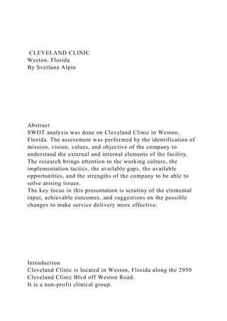 CLEVELAND CLINIC
Weston, Florida
By Svetlana Alpin
Abstract
SWOT analysis was done on Cleveland Clinic in Weston,
Florida. The assessment was performed by the identification of
mission, vision, values, and objective of the company to
understand the external and internal elements of the facility.
The research brings attention to the working culture, the
implementation tactics, the available gaps, the available
opportunities, and the strengths of the company to be able to
solve arising issues.
The key focus in this presentation is scrutiny of the elemental
input, achievable outcomes, and suggestions on the possible
changes to make service delivery more effective.
Introduction
Cleveland Clinic is located in Weston, Florida along the 2950
Cleveland Clinic Blvd off Weston Road.
It is a non-profit clinical group.
 