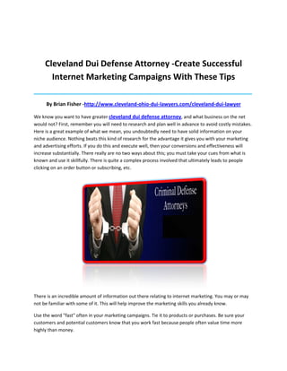 Cleveland Dui Defense Attorney -Create Successful
       Internet Marketing Campaigns With These Tips
_____________________________________________________________________________________

     By Brian Fisher -http://www.cleveland-ohio-dui-lawyers.com/cleveland-dui-lawyer

We know you want to have greater cleveland dui defense attorney, and what business on the net
would not? First, remember you will need to research and plan well in advance to avoid costly mistakes.
Here is a great example of what we mean, you undoubtedly need to have solid information on your
niche audience. Nothing beats this kind of research for the advantage it gives you with your marketing
and advertising efforts. If you do this and execute well, then your conversions and effectiveness will
increase substantially. There really are no two ways about this; you must take your cues from what is
known and use it skillfully. There is quite a complex process involved that ultimately leads to people
clicking on an order button or subscribing, etc.




There is an incredible amount of information out there relating to internet marketing. You may or may
not be familiar with some of it. This will help improve the marketing skills you already know.

Use the word "fast" often in your marketing campaigns. Tie it to products or purchases. Be sure your
customers and potential customers know that you work fast because people often value time more
highly than money.
 