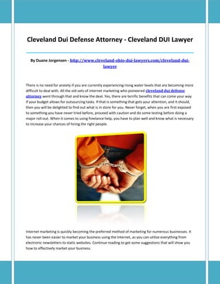 Cleveland Dui Defense Attorney - Cleveland DUI Lawyer
_____________________________________________________________________________________

  By Duane Jorgensen - http://www.cleveland-ohio-dui-lawyers.com/cleveland-dui-
                                      lawyer



There is no need for anxiety if you are currently experiencing rising water levels that are becoming more
difficult to deal with. All the old vets of internet marketing who pioneered cleveland dui defense
attorney went through that and know the deal. Yes, there are terrific benefits that can come your way
if your budget allows for outsourcing tasks. If that is something that gets your attention, and it should,
then you will be delighted to find out what is in store for you. Never forget, when you are first exposed
to something you have never tried before, proceed with caution and do some testing before doing a
major roll-out. When it comes to using freelance help, you have to plan well and know what is necessary
to increase your chances of hiring the right people.




Internet marketing is quickly becoming the preferred method of marketing for numerous businesses. It
has never been easier to market your business using the Internet, as you can utilize everything from
electronic newsletters to static websites. Continue reading to get some suggestions that will show you
how to effectively market your business.
 