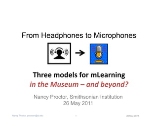 From Headphones to Microphones Three models for mLearning in the Museum – and beyond? Nancy Proctor, Smithsonian Institution 26 May 2011 