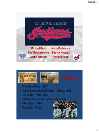 3/25/2011




           Michael Best   Maria Parfenova
        Eric Maleczkowicz Patrick Keenan
          Justin Wentzel   Richard Hood




                                     History
•   Cleveland Blues - 1901
•   World Series Championships: 1920 and 1948
•   Bill Veeck – 1946 -1949
•   12 Indians enshrined in the Hall of Fame
•   Glory Days: 1990s
•   Rebuilding Phase




                                                       1
 