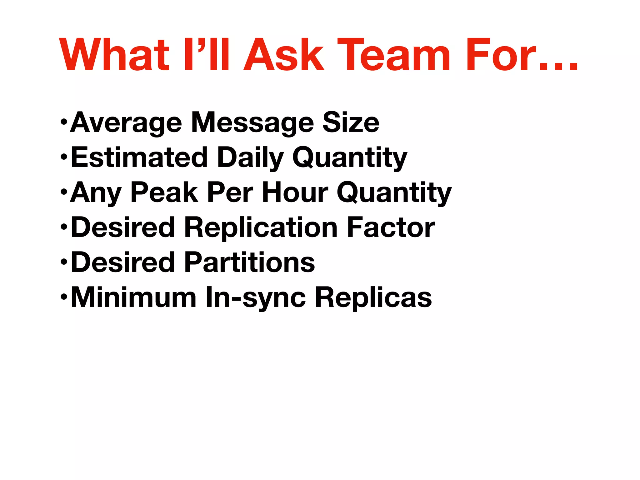 •Average Message Size
•Estimated Daily Quantity
•Any Peak Per Hour Quantity
•Desired Replication Factor
•Desired Partitions
•Minimum In-sync Replicas
What I’ll Ask Team For…
 